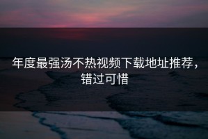 年度最强汤不热视频下载地址推荐，错过可惜