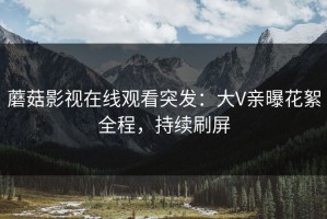 蘑菇影视在线观看突发：大V亲曝花絮全程，持续刷屏