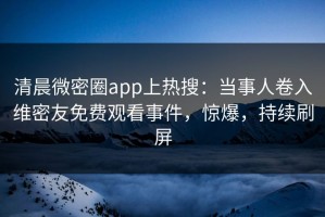 清晨微密圈app上热搜：当事人卷入维密友免费观看事件，惊爆，持续刷屏
