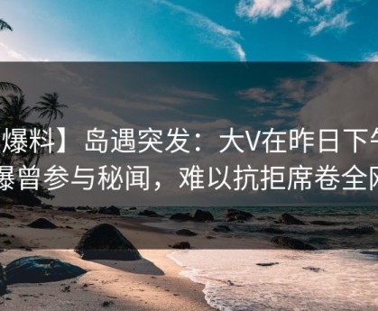 【爆料】岛遇突发：大V在昨日下午被曝曾参与秘闻，难以抗拒席卷全网