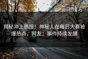 揭秘冲上热搜！神秘人在每日大赛被爆热点，网友：事件持续发酵