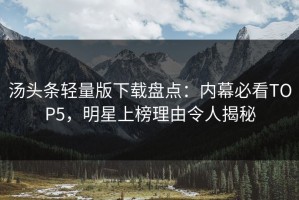 汤头条轻量版下载盘点：内幕必看TOP5，明星上榜理由令人揭秘