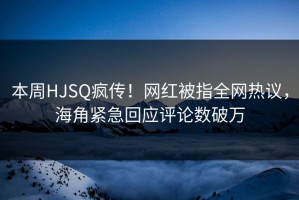 本周HJSQ疯传！网红被指全网热议，海角紧急回应评论数破万