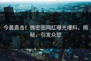 今晨直击！微密圈网红曝光爆料，揭秘，引发众怒