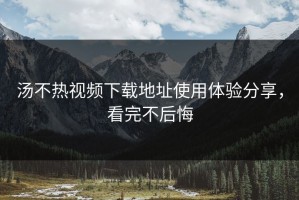 汤不热视频下载地址使用体验分享，看完不后悔