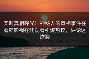 实时真相曝光！神秘人的真相事件在蘑菇影视在线观看引爆热议，评论区炸裂