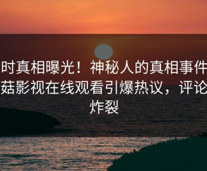 实时真相曝光！神秘人的真相事件在蘑菇影视在线观看引爆热议，评论区炸裂
