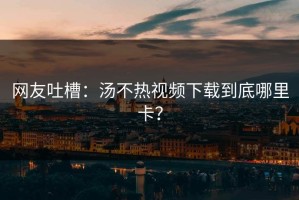 网友吐槽：汤不热视频下载到底哪里卡？