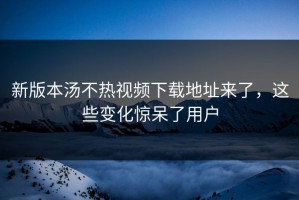 新版本汤不热视频下载地址来了，这些变化惊呆了用户