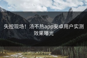 失控现场！汤不热app安卓用户实测效果曝光