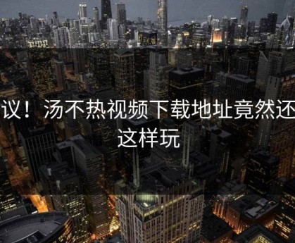 热议！汤不热视频下载地址竟然还能这样玩