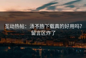 互动热帖：汤不热下载真的好用吗？留言区炸了