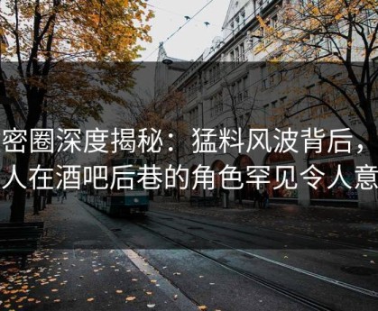 微密圈深度揭秘：猛料风波背后，当事人在酒吧后巷的角色罕见令人意外