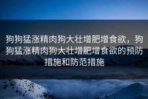 狗狗猛涨精肉狗大壮增肥增食欲，狗狗猛涨精肉狗大壮增肥增食欲的预防措施和防范措施