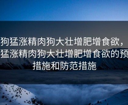 狗狗猛涨精肉狗大壮增肥增食欲，狗狗猛涨精肉狗大壮增肥增食欲的预防措施和防范措施