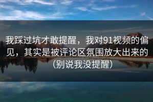 我踩过坑才敢提醒，我对91视频的偏见，其实是被评论区氛围放大出来的（别说我没提醒）