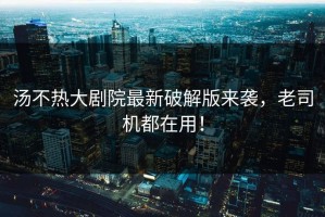 汤不热大剧院最新破解版来袭，老司机都在用！