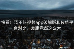 快看！汤不热视频app破解版和传统平台对比，差距竟然这么大