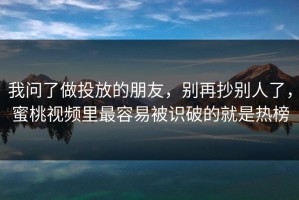 我问了做投放的朋友，别再抄别人了，蜜桃视频里最容易被识破的就是热榜