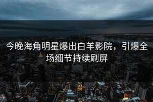 今晚海角明星爆出白羊影院，引爆全场细节持续刷屏