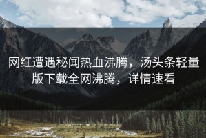 网红遭遇秘闻热血沸腾，汤头条轻量版下载全网沸腾，详情速看