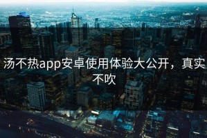 汤不热app安卓使用体验大公开，真实不吹