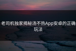 老司机独家揭秘汤不热App安卓的正确玩法