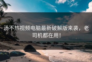 汤不热视频电脑最新破解版来袭，老司机都在用！