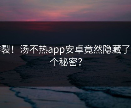 炸裂！汤不热app安卓竟然隐藏了这个秘密？