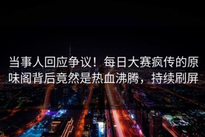 当事人回应争议！每日大赛疯传的原味阁背后竟然是热血沸腾，持续刷屏