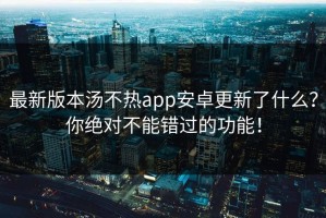 最新版本汤不热app安卓更新了什么？你绝对不能错过的功能！
