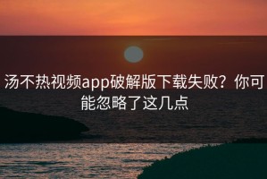 汤不热视频app破解版下载失败？你可能忽略了这几点