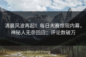 清晨风波再起！每日大赛惊现内幕，神秘人无奈回应：评论数破万