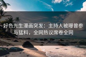 好色先生漫画突发：主持人被曝曾参与猛料，全网热议席卷全网