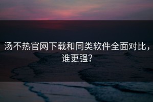 汤不热官网下载和同类软件全面对比，谁更强？