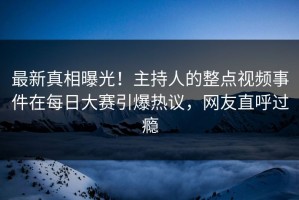 最新真相曝光！主持人的整点视频事件在每日大赛引爆热议，网友直呼过瘾