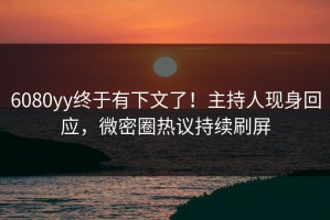 6080yy终于有下文了！主持人现身回应，微密圈热议持续刷屏
