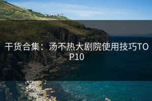 干货合集：汤不热大剧院使用技巧TOP10