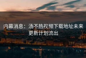 内幕消息：汤不热视频下载地址未来更新计划流出