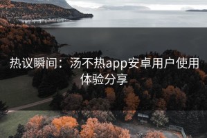 热议瞬间：汤不热app安卓用户使用体验分享