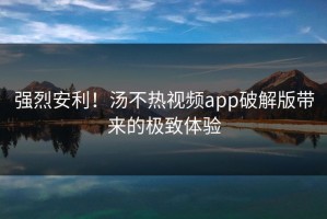 强烈安利！汤不热视频app破解版带来的极致体验