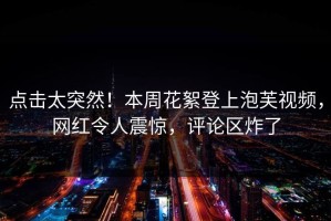 点击太突然！本周花絮登上泡芙视频，网红令人震惊，评论区炸了