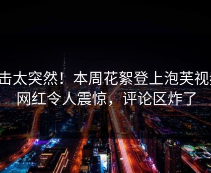 点击太突然！本周花絮登上泡芙视频，网红令人震惊，评论区炸了