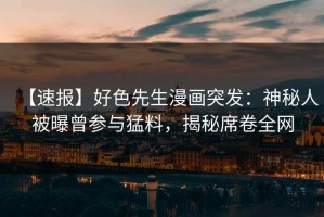【速报】好色先生漫画突发：神秘人被曝曾参与猛料，揭秘席卷全网