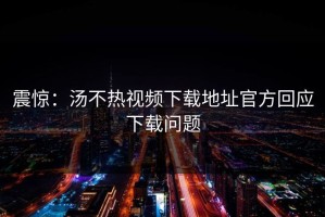 震惊：汤不热视频下载地址官方回应下载问题