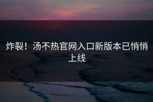 炸裂！汤不热官网入口新版本已悄悄上线