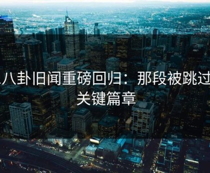 51八卦旧闻重磅回归：那段被跳过的关键篇章