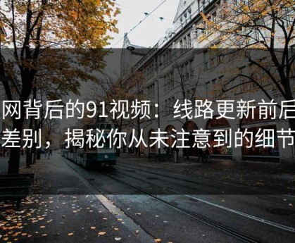 91网背后的91视频：线路更新前后的差别，揭秘你从未注意到的细节