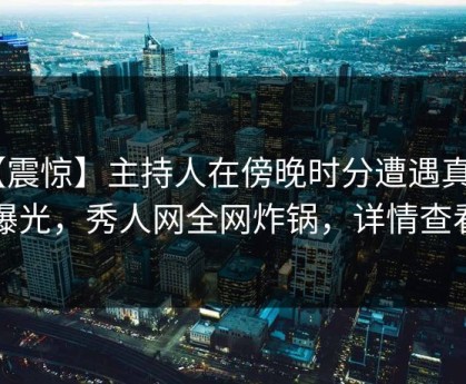 【震惊】主持人在傍晚时分遭遇真相 曝光，秀人网全网炸锅，详情查看