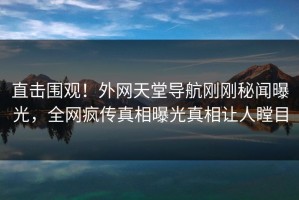 直击围观！外网天堂导航刚刚秘闻曝光，全网疯传真相曝光真相让人瞠目
